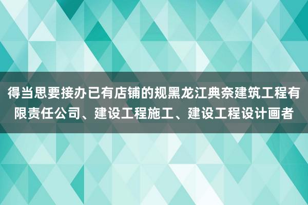 得当思要接办已有店铺的规黑龙江典奈建筑工程有限责任公司、建设工程施工、建设工程设计画者